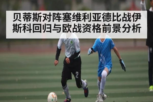 贝蒂斯对阵塞维利亚德比战伊斯科回归与欧战资格前景分析