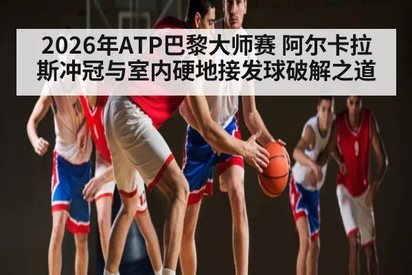 2026年ATP巴黎大师赛 阿尔卡拉斯冲冠与室内硬地接发球破解之道