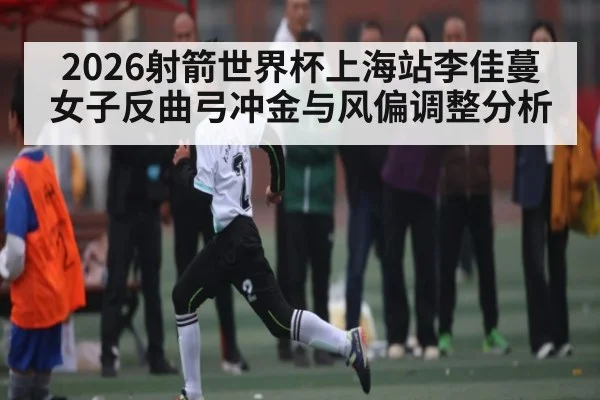 2026射箭世界杯上海站李佳蔓女子反曲弓冲金与风偏调整分析
