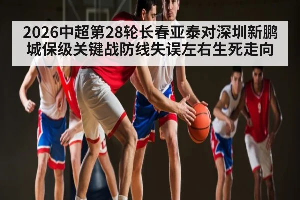 2026中超第28轮长春亚泰对深圳新鹏城保级关键战防线失误左右生死走向