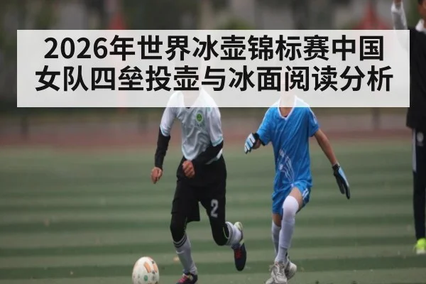 2026年世界冰壶锦标赛中国女队四垒投壶与冰面阅读分析